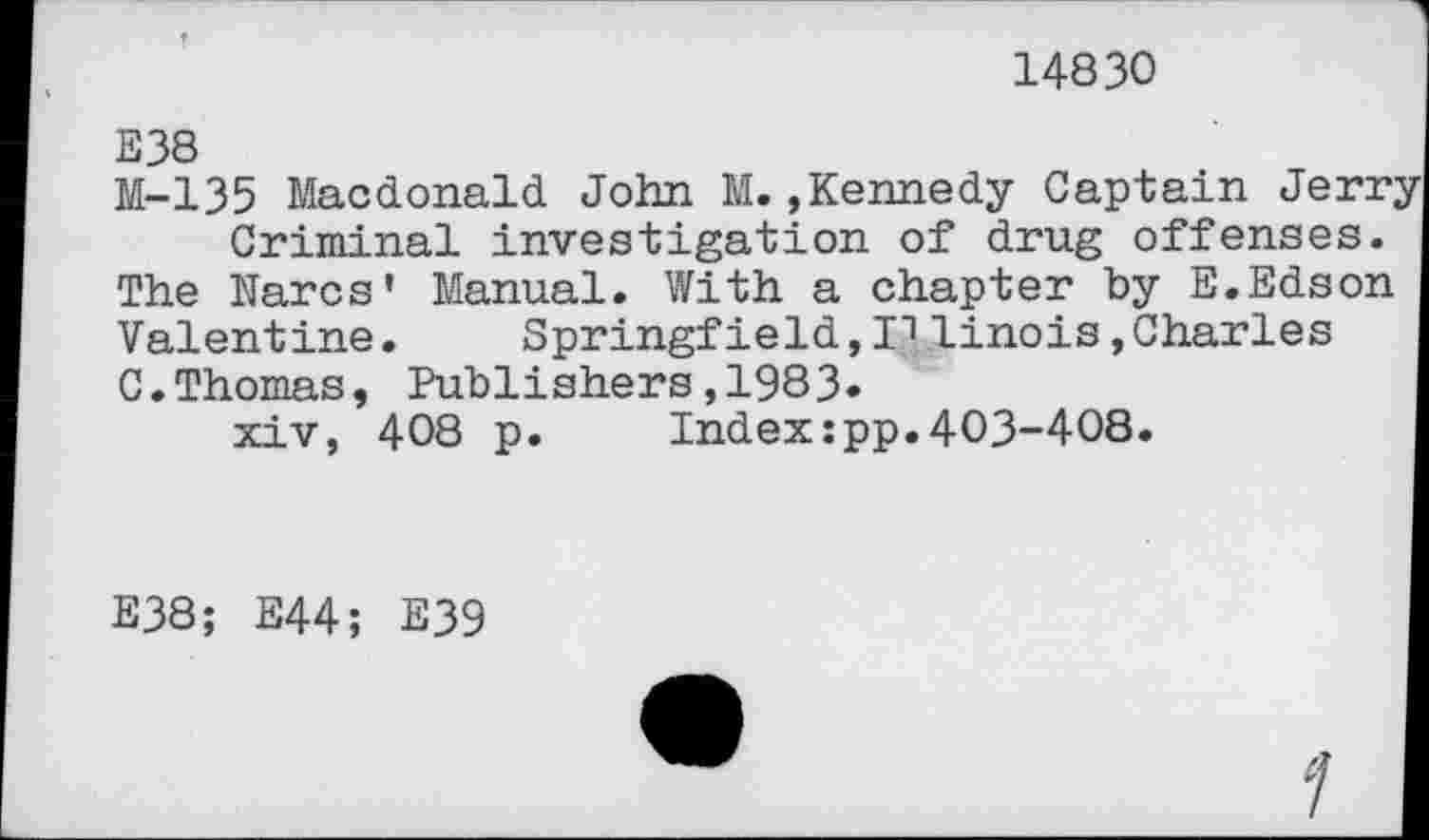 ﻿14830
E38
M-135 Macdonald John M. »Kennedy Captain Jerr;
Criminal investigation of drug offenses. The Nares' Manual. With a chapter by E.Edson Valentine. Springfield, I"1 linois, Charles C.Thomas, Publishers,1983»
xiv, 408 p. Index:pp.403-408.
E38; E44; E39
1